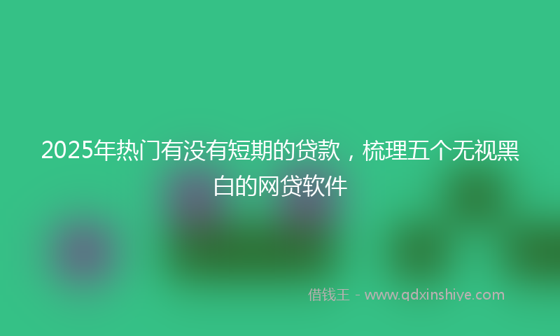 2025年热门有没有短期的贷款，梳理五个无视黑白的网贷软件