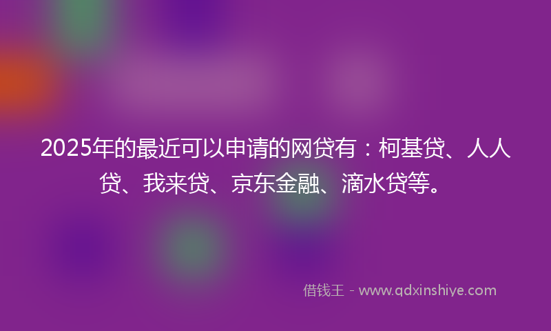 2025年的最近可以申请的网贷有：柯基贷、人人贷、我来贷、京东金融、滴水贷等。
