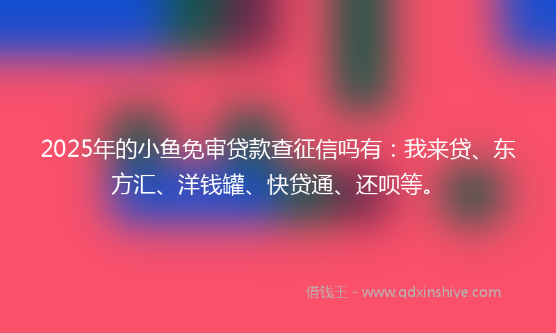2025年的小鱼免审贷款查征信吗有：我来贷、东方汇、洋钱罐、快贷通、还呗等。