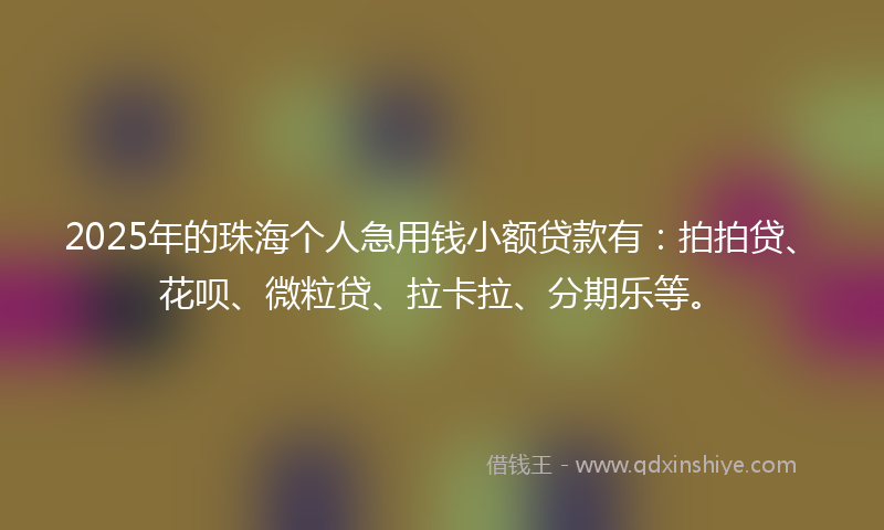 2025年的珠海个人急用钱小额贷款有：拍拍贷、花呗、微粒贷、拉卡拉、分期乐等。