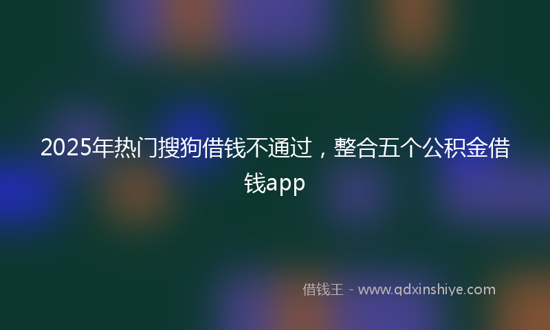 2025年热门搜狗借钱不通过，整合五个公积金借钱app