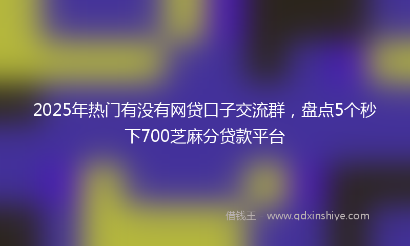 2025年热门有没有网贷口子交流群，盘点5个秒下700芝麻分贷款平台
