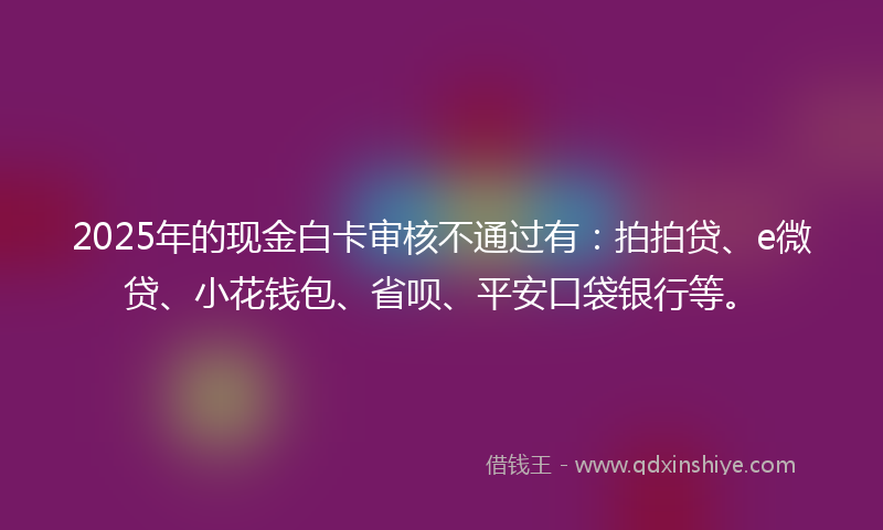 2025年的现金白卡审核不通过有：拍拍贷、e微贷、小花钱包、省呗、平安口袋银行等。