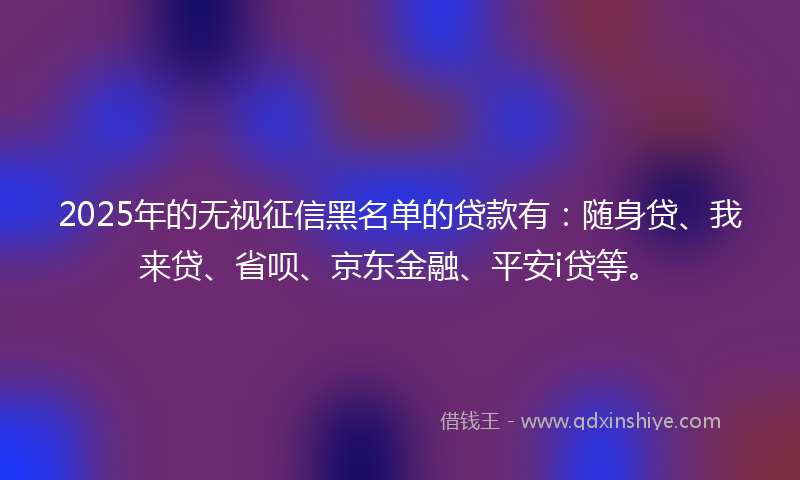 2025年的无视征信黑名单的贷款有：随身贷、我来贷、省呗、京东金融、平安i贷等。