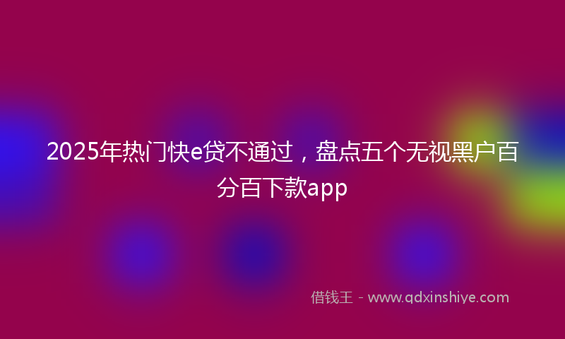 2025年热门快e贷不通过，盘点五个无视黑户百分百下款app