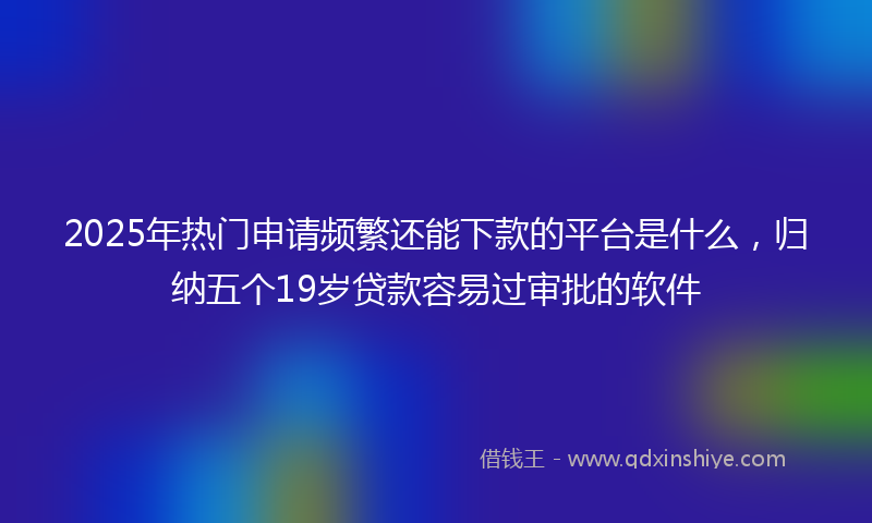 2025年热门申请频繁还能下款的平台是什么，归纳五个19岁贷款容易过审批的软件