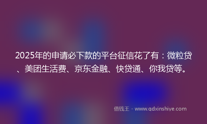 2025年的申请必下款的平台征信花了有：微粒贷、美团生活费、京东金融、快贷通、你我贷等。