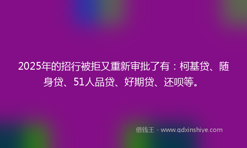 2025年的招行被拒又重新审批了有：柯基贷、随身贷、51人品贷、好期贷、还呗等。