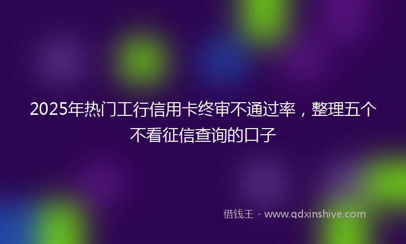 2025年热门工行信用卡终审不通过率，整理五个不看征信查询的口子