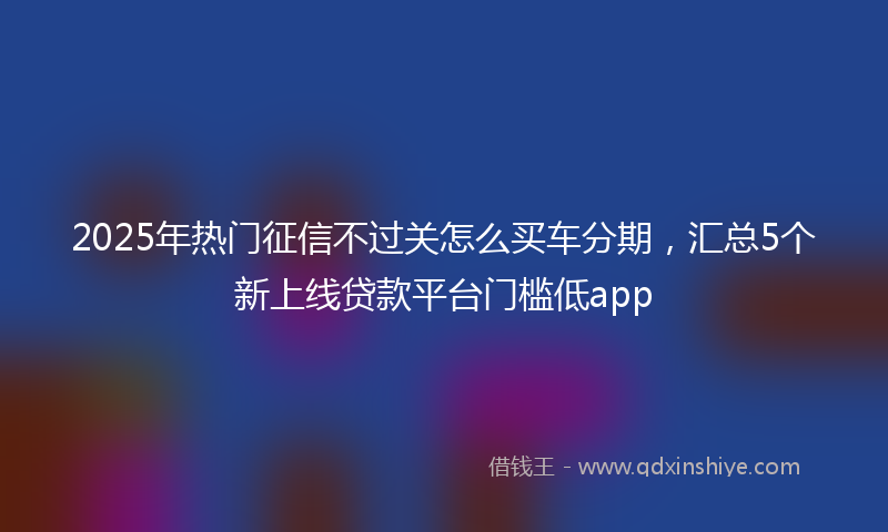 2025年热门征信不过关怎么买车分期，汇总5个新上线贷款平台门槛低app