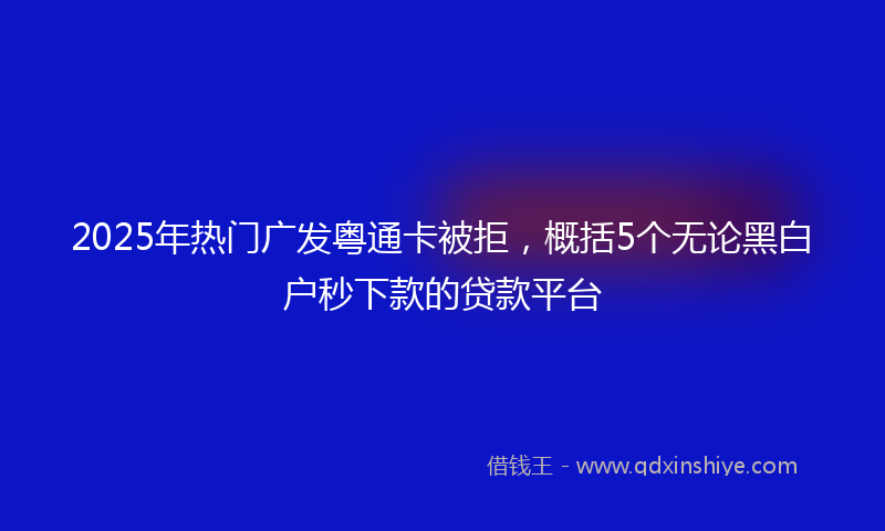 2025年热门广发粤通卡被拒，概括5个无论黑白户秒下款的贷款平台