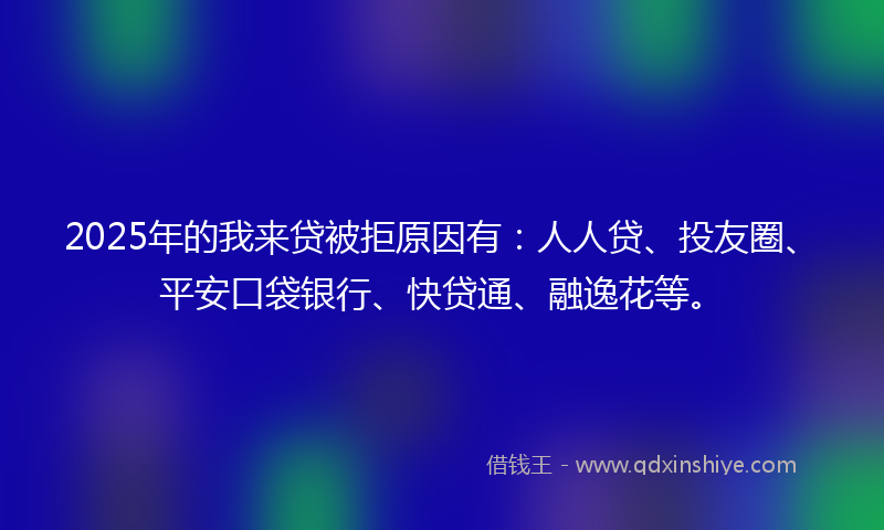 2025年的我来贷被拒原因有：人人贷、投友圈、平安口袋银行、快贷通、融逸花等。