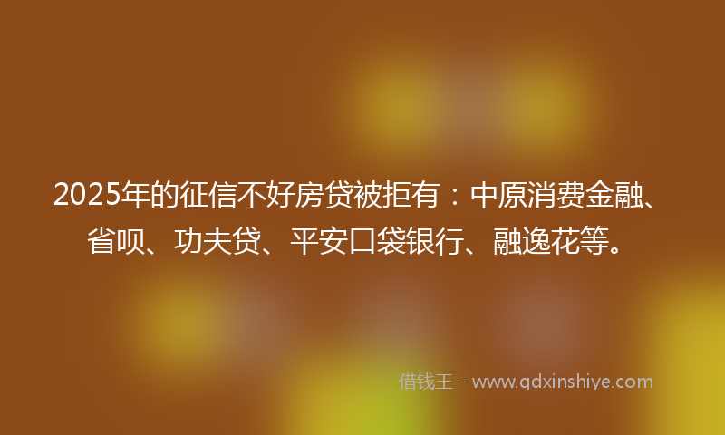 2025年的征信不好房贷被拒有：中原消费金融、省呗、功夫贷、平安口袋银行、融逸花等。