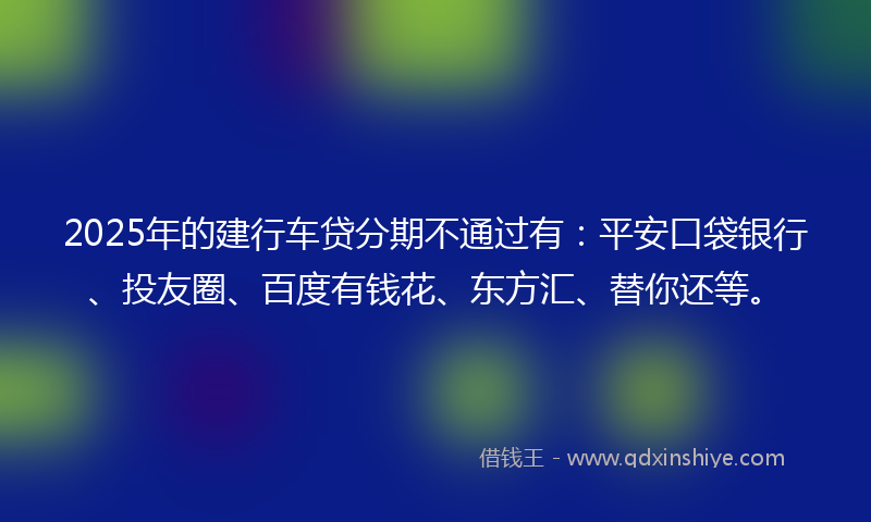 2025年的建行车贷分期不通过有：平安口袋银行、投友圈、百度有钱花、东方汇、替你还等。