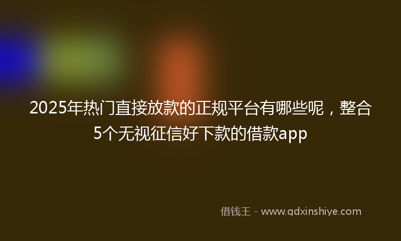 2025年热门直接放款的正规平台有哪些呢，整合5个无视征信好下款的借款app