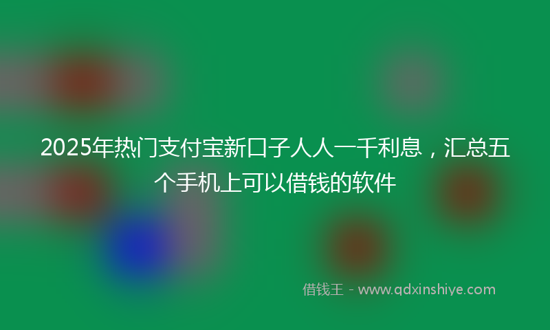 2025年热门支付宝新口子人人一千利息，汇总五个手机上可以借钱的软件