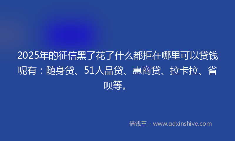 2025年的征信黑了花了什么都拒在哪里可以贷钱呢有：随身贷、51人品贷、惠商贷、拉卡拉、省呗等。