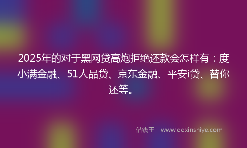 2025年的对于黑网贷高炮拒绝还款会怎样有：度小满金融、51人品贷、京东金融、平安i贷、替你还等。