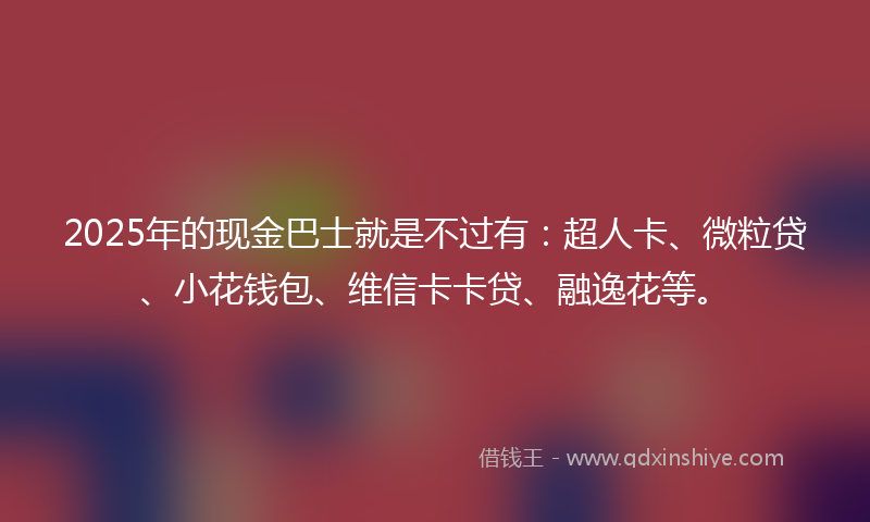 2025年的现金巴士就是不过有：超人卡、微粒贷、小花钱包、维信卡卡贷、融逸花等。