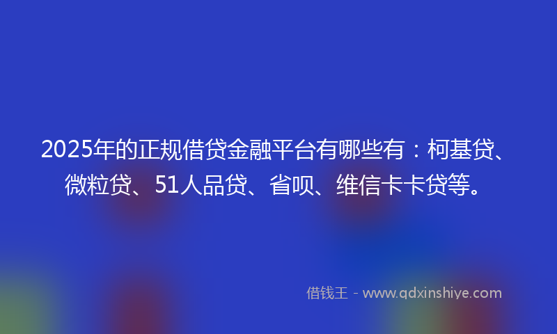 2025年的正规借贷金融平台有哪些有：柯基贷、微粒贷、51人品贷、省呗、维信卡卡贷等。