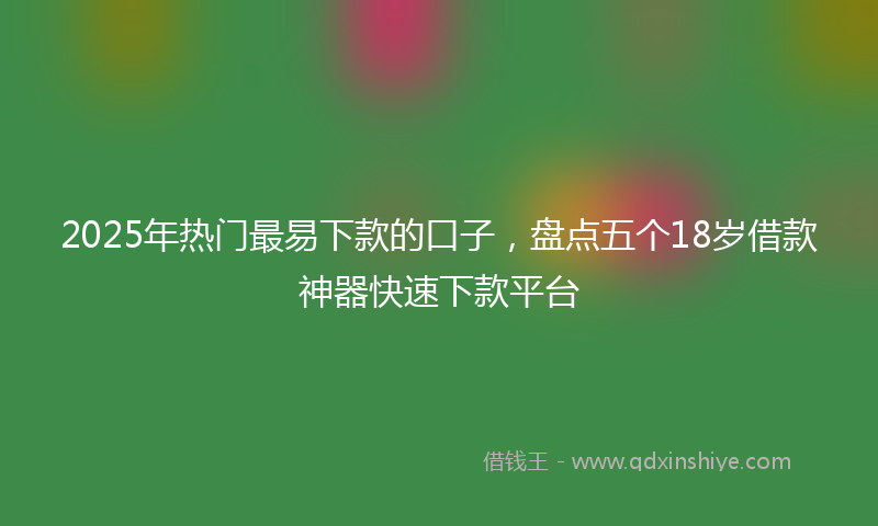 2025年热门最易下款的口子，盘点五个18岁借款神器快速下款平台