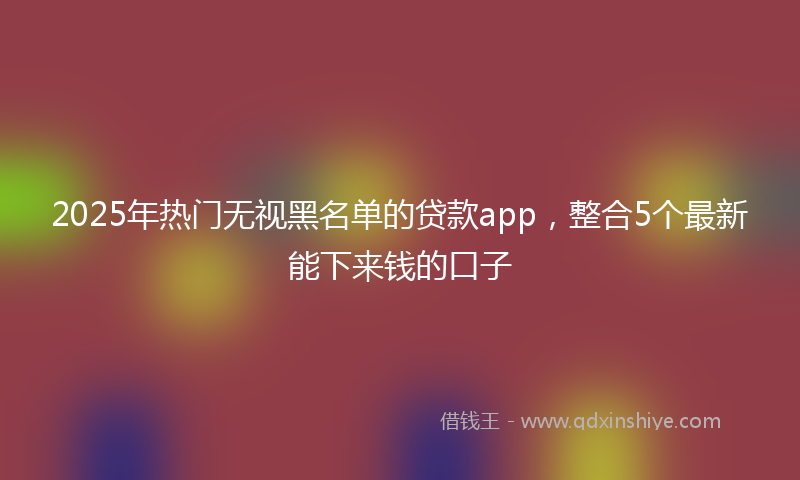 2025年热门无视黑名单的贷款app，整合5个最新能下来钱的口子
