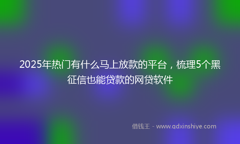 2025年热门有什么马上放款的平台，梳理5个黑征信也能贷款的网贷软件