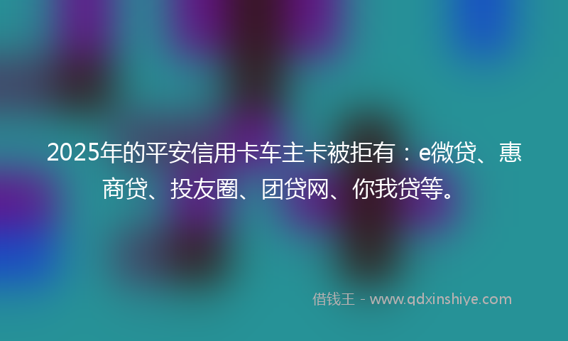2025年的平安信用卡车主卡被拒有:e微贷、惠商贷、投友圈、团贷网、你我贷等。