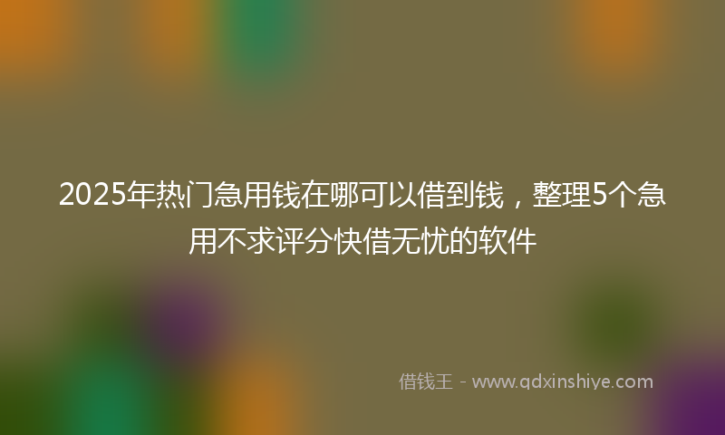 2025年热门急用钱在哪可以借到钱，整理5个急用不求评分快借无忧的软件
