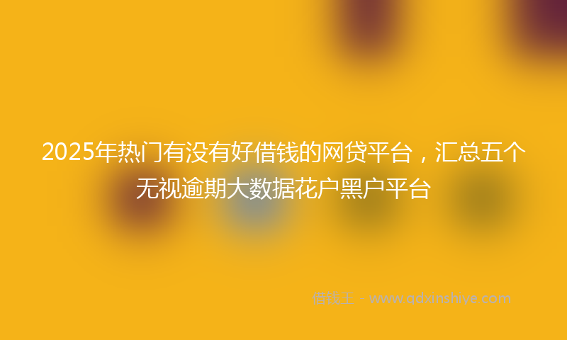 2025年热门有没有好借钱的网贷平台，汇总五个无视逾期大数据花户黑户平台