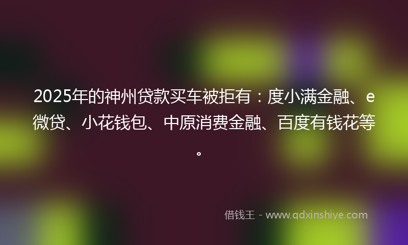 2025年的神州贷款买车被拒有：度小满金融、e微贷、小花钱包、中原消费金融、百度有钱花等。