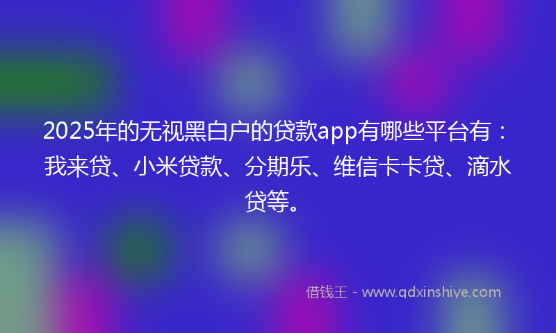 2025年的无视黑白户的贷款app有哪些平台有：我来贷、小米贷款、分期乐、维信卡卡贷、滴水贷等。