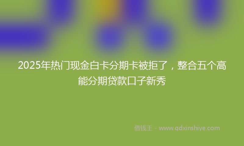 2025年热门现金白卡分期卡被拒了，整合五个高能分期贷款口子新秀