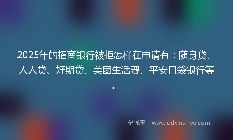 2025年的招商银行被拒怎样在申请有：随身贷、人人贷、好期贷、美团生活费、平安口袋银行等。