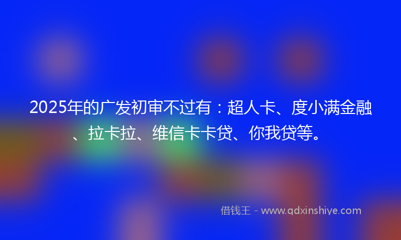 2025年的广发初审不过有：超人卡、度小满金融、拉卡拉、维信卡卡贷、你我贷等。