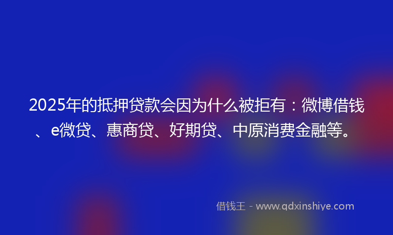 2025年的抵押贷款会因为什么被拒有：微博借钱、e微贷、惠商贷、好期贷、中原消费金融等。