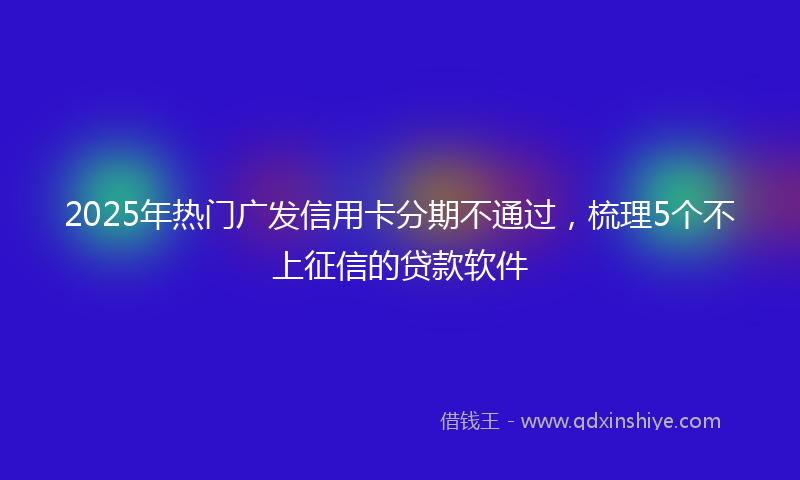 2025年热门广发信用卡分期不通过，梳理5个不上征信的贷款软件