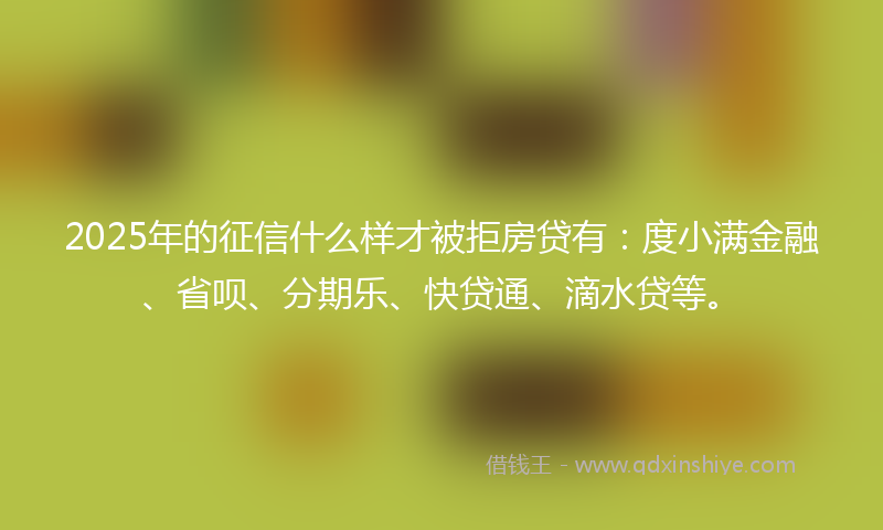 2025年的征信什么样才被拒房贷有：度小满金融、省呗、分期乐、快贷通、滴水贷等。