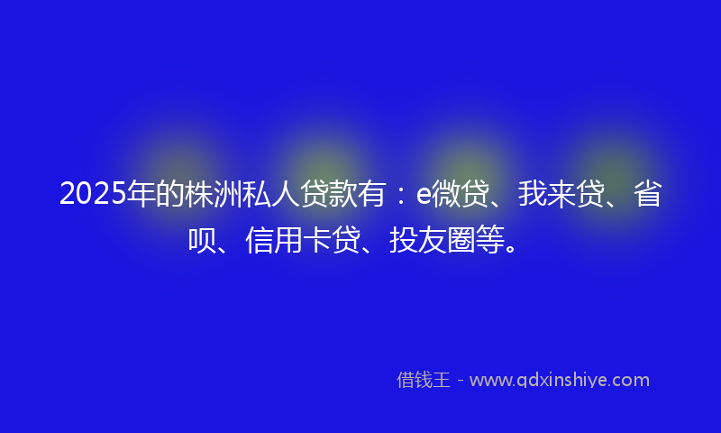 2025年的株洲私人贷款有：e微贷、我来贷、省呗、信用卡贷、投友圈等。