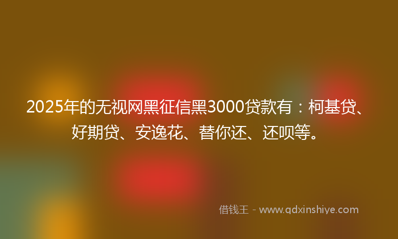 2025年的无视网黑征信黑3000贷款有：柯基贷、好期贷、安逸花、替你还、还呗等。