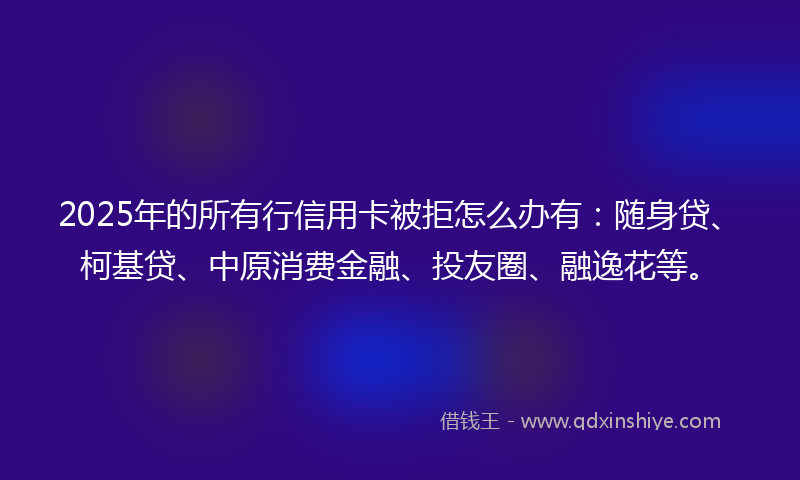 2025年的所有行信用卡被拒怎么办有：随身贷、柯基贷、中原消费金融、投友圈、融逸花等。