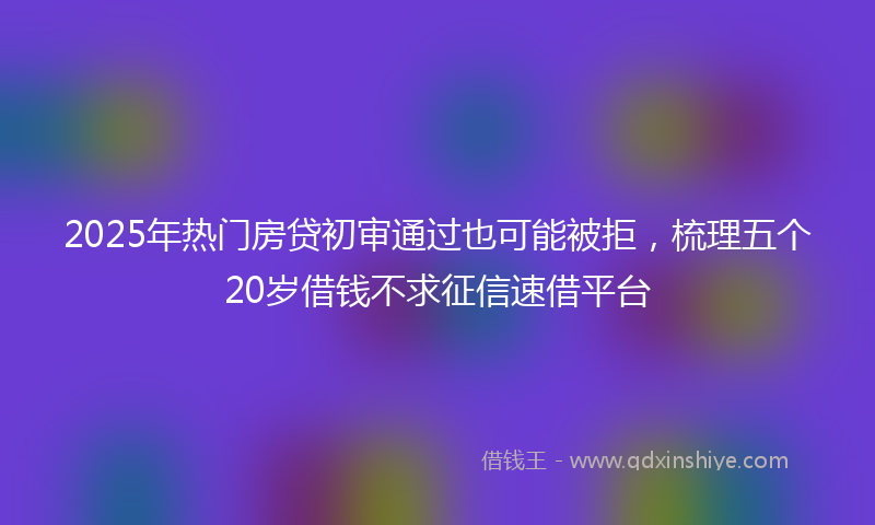 2025年热门房贷初审通过也可能被拒，梳理五个20岁借钱不求征信速借平台