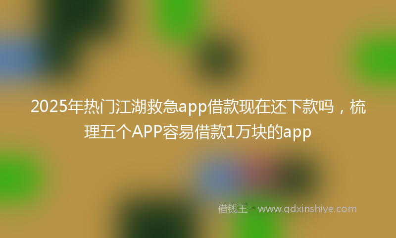2025年热门江湖救急app借款现在还下款吗，梳理五个APP容易借款1万块的app