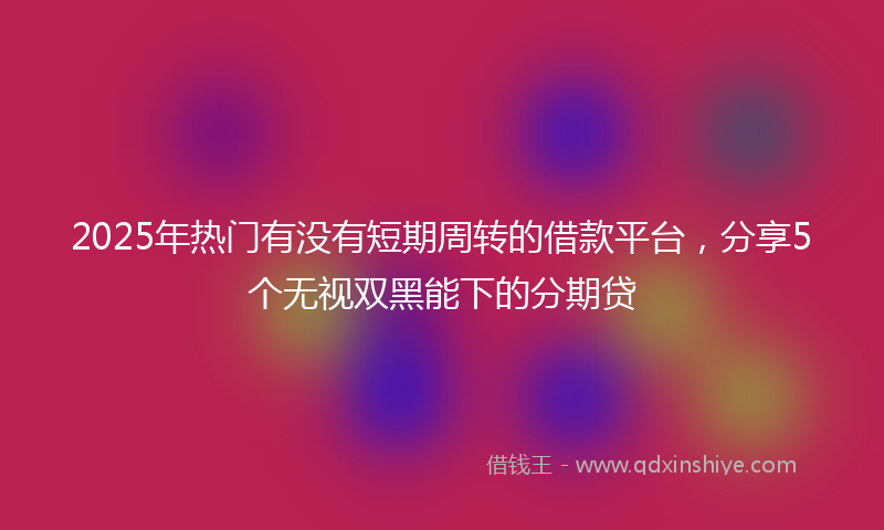 2025年热门有没有短期周转的借款平台，分享5个无视双黑能下的分期贷