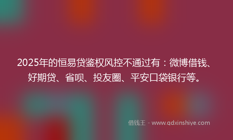 2025年的恒易贷鉴权风控不通过有：微博借钱、好期贷、省呗、投友圈、平安口袋银行等。