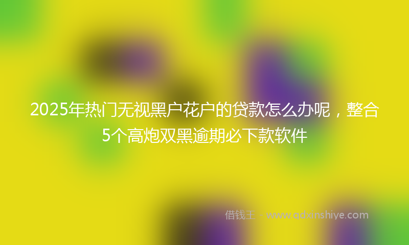 2025年热门无视黑户花户的贷款怎么办呢，整合5个高炮双黑逾期必下款软件