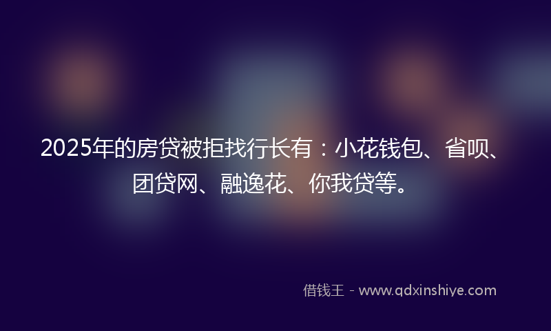 2025年的房贷被拒找行长有：小花钱包、省呗、团贷网、融逸花、你我贷等。