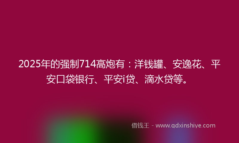 2025年的强制714高炮有：洋钱罐、安逸花、平安口袋银行、平安i贷、滴水贷等。