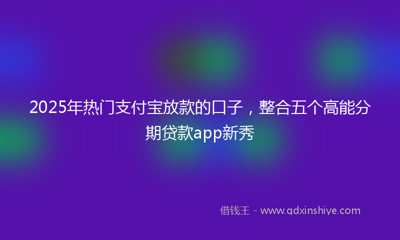 2025年热门支付宝放款的口子，整合五个高能分期贷款app新秀