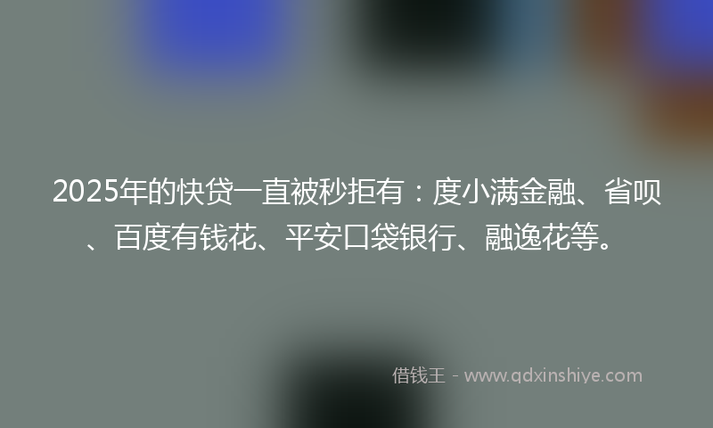 2025年的快贷一直被秒拒有：度小满金融、省呗、百度有钱花、平安口袋银行、融逸花等。
